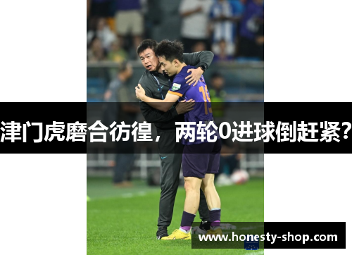 津门虎磨合彷徨，两轮0进球倒赶紧？